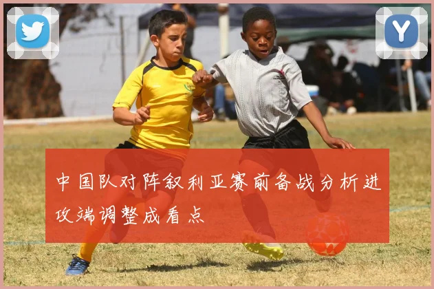 中国队对阵叙利亚赛前备战分析进攻端调整成看点