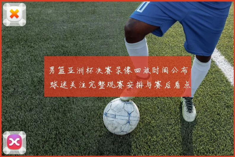 男篮亚洲杯决赛录像回放时间公布 球迷关注完整观赛安排与赛后看点