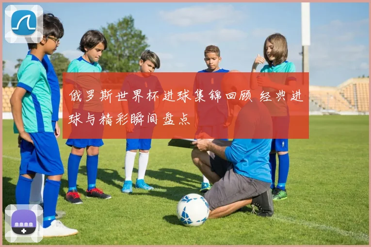 俄罗斯世界杯进球集锦回顾 经典进球与精彩瞬间盘点