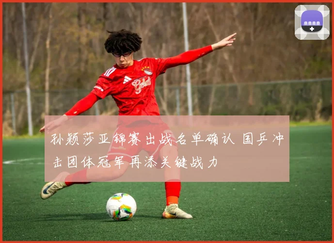 孙颖莎亚锦赛出战名单确认 国乒冲击团体冠军再添关键战力