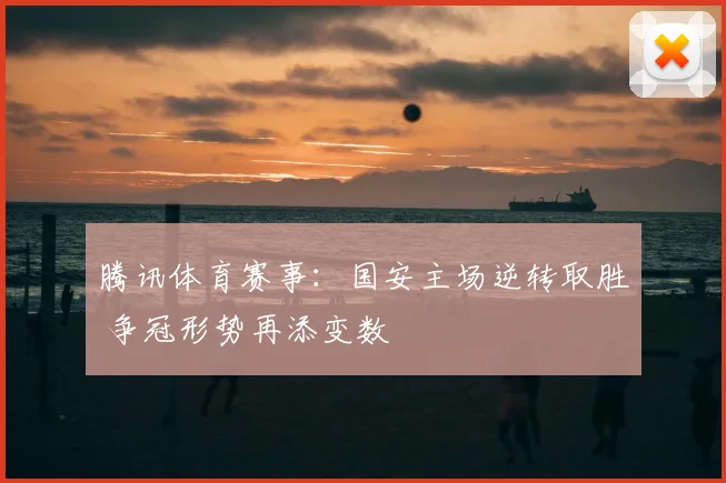 腾讯体育赛事：国安主场逆转取胜 争冠形势再添变数