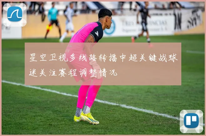 星空卫视多线路转播中超关键战球迷关注赛程调整情况