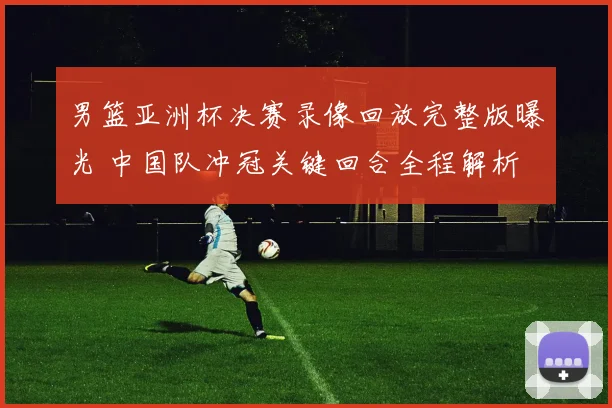 男篮亚洲杯决赛录像回放完整版曝光 中国队冲冠关键回合全程解析