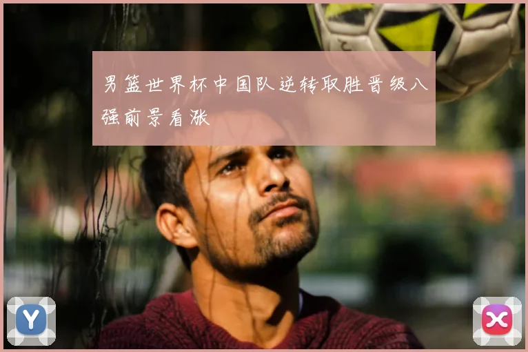 男篮世界杯中国队逆转取胜晋级八强前景看涨