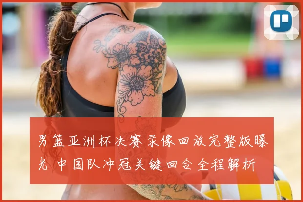 男篮亚洲杯决赛录像回放完整版曝光 中国队冲冠关键回合全程解析