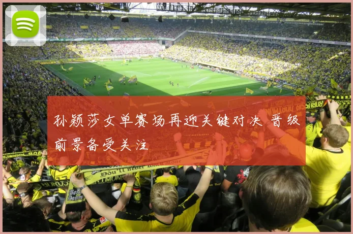 孙颖莎女单赛场再迎关键对决 晋级前景备受关注