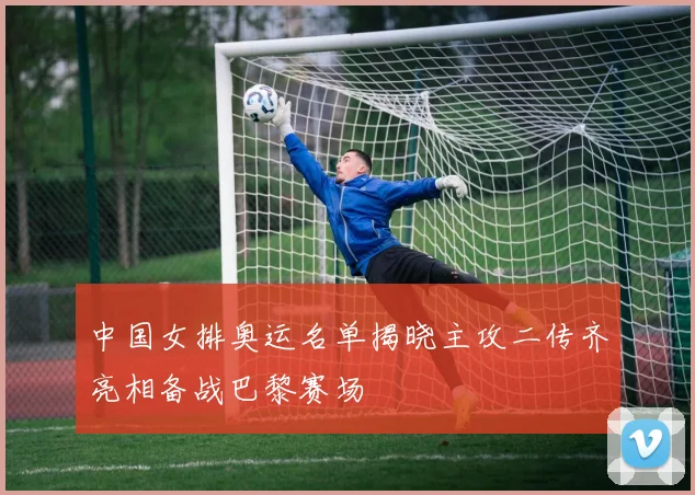 中国女排奥运名单揭晓主攻二传齐亮相备战巴黎赛场