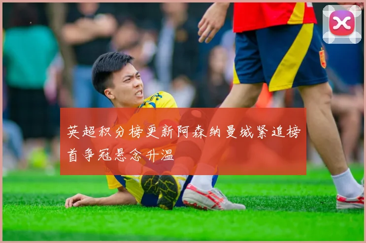 英超积分榜更新阿森纳曼城紧追榜首争冠悬念升温