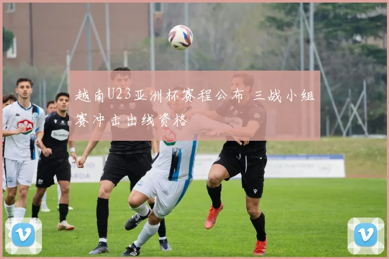 越南U23亚洲杯赛程公布 三战小组赛冲击出线资格