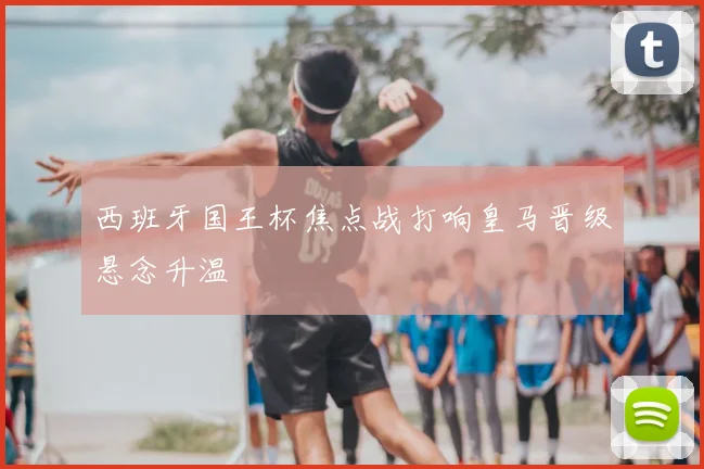 西班牙国王杯焦点战打响皇马晋级悬念升温