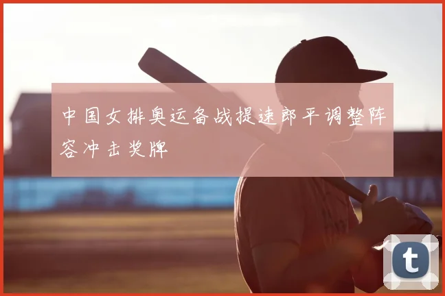 中国女排奥运备战提速郎平调整阵容冲击奖牌