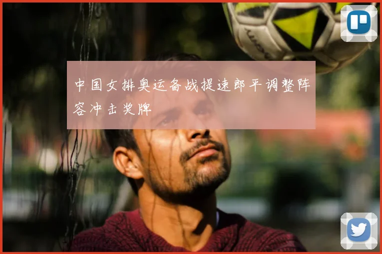 中国女排奥运备战提速郎平调整阵容冲击奖牌