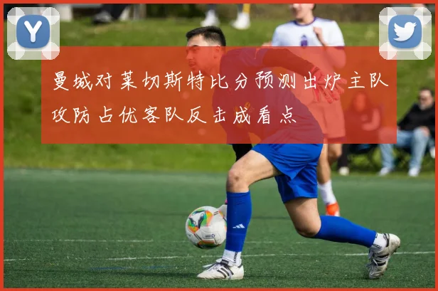 曼城对莱切斯特比分预测出炉主队攻防占优客队反击成看点