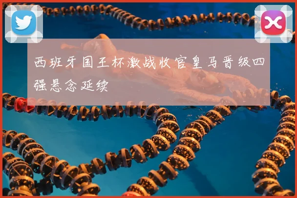 西班牙国王杯激战收官皇马晋级四强悬念延续