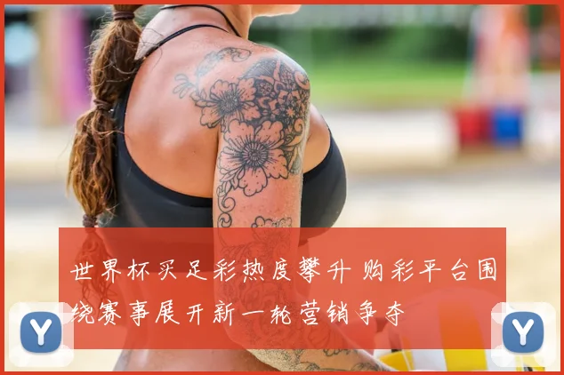 世界杯买足彩热度攀升 购彩平台围绕赛事展开新一轮营销争夺