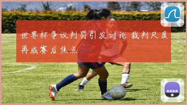 世界杯争议判罚引发讨论 裁判尺度再成赛后焦点