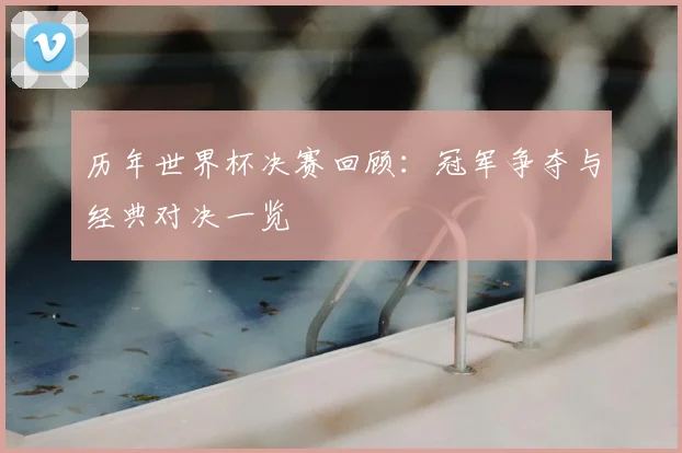 历年世界杯决赛回顾:冠军争夺与经典对决一览