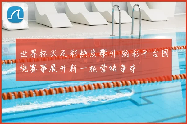 世界杯买足彩热度攀升 购彩平台围绕赛事展开新一轮营销争夺